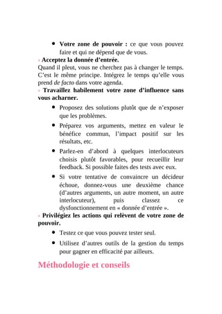 Votre zone de pouvoir : ce que vous pouvez
faire et qui ne dépend que de vous.
› Acceptez la donnée d’entrée.
Quand il pleut, vous ne cherchez pas à changer le temps.
C’est le même principe. Intégrez le temps qu’elle vous
prend de facto dans votre agenda.
› Travaillez habilement votre zone d’influence sans
vous acharner.
Proposez des solutions plutôt que de n’exposer
que les problèmes.
Préparez vos arguments, mettez en valeur le
bénéfice commun, l’impact positif sur les
résultats, etc.
Parlez-en d’abord à quelques interlocuteurs
choisis plutôt favorables, pour recueillir leur
feedback. Si possible faites des tests avec eux.
Si votre tentative de convaincre un décideur
échoue, donnez-vous une deuxième chance
(d’autres arguments, un autre moment, un autre
interlocuteur), puis classez ce
dysfonctionnement en « donnée d’entrée ».
› Privilégiez les actions qui relèvent de votre zone de
pouvoir.
Testez ce que vous pouvez tester seul.
Utilisez d’autres outils de la gestion du temps
pour gagner en efficacité par ailleurs.
Méthodologie et conseils
 