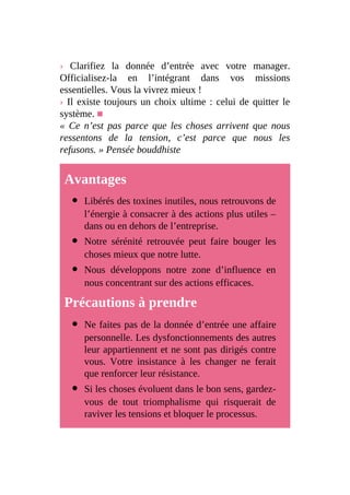 › Clarifiez la donnée d’entrée avec votre manager.
Officialisez-la en l’intégrant dans vos missions
essentielles. Vous la vivrez mieux !
› Il existe toujours un choix ultime : celui de quitter le
système. ■
« Ce n’est pas parce que les choses arrivent que nous
ressentons de la tension, c’est parce que nous les
refusons. » Pensée bouddhiste
Avantages
Libérés des toxines inutiles, nous retrouvons de
l’énergie à consacrer à des actions plus utiles –
dans ou en dehors de l’entreprise.
Notre sérénité retrouvée peut faire bouger les
choses mieux que notre lutte.
Nous développons notre zone d’influence en
nous concentrant sur des actions efficaces.
Précautions à prendre
Ne faites pas de la donnée d’entrée une affaire
personnelle. Les dysfonctionnements des autres
leur appartiennent et ne sont pas dirigés contre
vous. Votre insistance à les changer ne ferait
que renforcer leur résistance.
Si les choses évoluent dans le bon sens, gardez-
vous de tout triomphalisme qui risquerait de
raviver les tensions et bloquer le processus.
 
