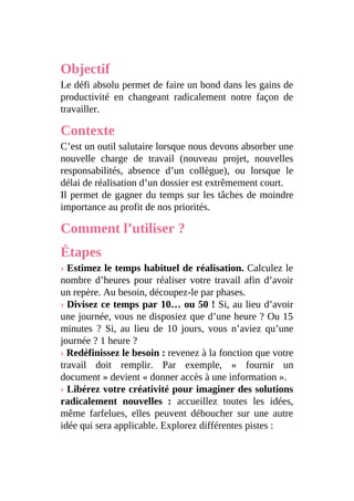Objectif
Le défi absolu permet de faire un bond dans les gains de
productivité en changeant radicalement notre façon de
travailler.
Contexte
C’est un outil salutaire lorsque nous devons absorber une
nouvelle charge de travail (nouveau projet, nouvelles
responsabilités, absence d’un collègue), ou lorsque le
délai de réalisation d’un dossier est extrêmement court.
Il permet de gagner du temps sur les tâches de moindre
importance au profit de nos priorités.
Comment l’utiliser ?
Étapes
› Estimez le temps habituel de réalisation. Calculez le
nombre d’heures pour réaliser votre travail afin d’avoir
un repère. Au besoin, découpez-le par phases.
› Divisez ce temps par 10… ou 50 ! Si, au lieu d’avoir
une journée, vous ne disposiez que d’une heure ? Ou 15
minutes ? Si, au lieu de 10 jours, vous n’aviez qu’une
journée ? 1 heure ?
› Redéfinissez le besoin : revenez à la fonction que votre
travail doit remplir. Par exemple, « fournir un
document » devient « donner accès à une information ».
› Libérez votre créativité pour imaginer des solutions
radicalement nouvelles : accueillez toutes les idées,
même farfelues, elles peuvent déboucher sur une autre
idée qui sera applicable. Explorez différentes pistes :
 