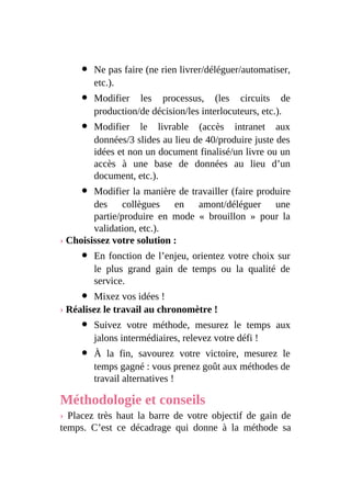 Ne pas faire (ne rien livrer/déléguer/automatiser,
etc.).
Modifier les processus, (les circuits de
production/de décision/les interlocuteurs, etc.).
Modifier le livrable (accès intranet aux
données/3 slides au lieu de 40/produire juste des
idées et non un document finalisé/un livre ou un
accès à une base de données au lieu d’un
document, etc.).
Modifier la manière de travailler (faire produire
des collègues en amont/déléguer une
partie/produire en mode « brouillon » pour la
validation, etc.).
› Choisissez votre solution :
En fonction de l’enjeu, orientez votre choix sur
le plus grand gain de temps ou la qualité de
service.
Mixez vos idées !
› Réalisez le travail au chronomètre !
Suivez votre méthode, mesurez le temps aux
jalons intermédiaires, relevez votre défi !
À la fin, savourez votre victoire, mesurez le
temps gagné : vous prenez goût aux méthodes de
travail alternatives !
Méthodologie et conseils
› Placez très haut la barre de votre objectif de gain de
temps. C’est ce décadrage qui donne à la méthode sa
 