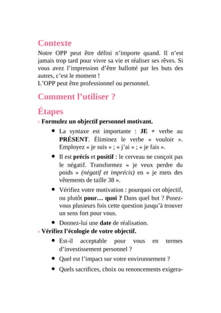Contexte
Notre OPP peut être défini n’importe quand. Il n’est
jamais trop tard pour vivre sa vie et réaliser ses rêves. Si
vous avez l’impression d’être ballotté par les buts des
autres, c’est le moment !
L’OPP peut être professionnel ou personnel.
Comment l’utiliser ?
Étapes
› Formulez un objectif personnel motivant.
La syntaxe est importante : JE + verbe au
PRÉSENT. Éliminez le verbe « vouloir ».
Employez « je suis » ; « j’ai » ; « je fais ».
Il est précis et positif : le cerveau ne conçoit pas
le négatif. Transformez « je veux perdre du
poids » (négatif et imprécis) en « je mets des
vêtements de taille 38 ».
Vérifiez votre motivation : pourquoi cet objectif,
ou plutôt pour… quoi ? Dans quel but ? Posez-
vous plusieurs fois cette question jusqu’à trouver
un sens fort pour vous.
Donnez-lui une date de réalisation.
› Vérifiez l’écologie de votre objectif.
Est-il acceptable pour vous en termes
d’investissement personnel ?
Quel est l’impact sur votre environnement ?
Quels sacrifices, choix ou renoncements exigera-
 