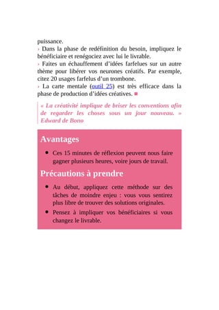 puissance.
› Dans la phase de redéfinition du besoin, impliquez le
bénéficiaire et renégociez avec lui le livrable.
› Faites un échauffement d’idées farfelues sur un autre
thème pour libérer vos neurones créatifs. Par exemple,
citez 20 usages farfelus d’un trombone.
› La carte mentale (outil 25) est très efficace dans la
phase de production d’idées créatives. ■
« La créativité implique de briser les conventions afin
de regarder les choses sous un jour nouveau. »
Edward de Bono
Avantages
Ces 15 minutes de réflexion peuvent nous faire
gagner plusieurs heures, voire jours de travail.
Précautions à prendre
Au début, appliquez cette méthode sur des
tâches de moindre enjeu : vous vous sentirez
plus libre de trouver des solutions originales.
Pensez à impliquer vos bénéficiaires si vous
changez le livrable.
 