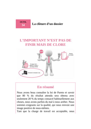 OUTIL
34 La clôture d’un dossier
L’IMPORTANT N’EST PAS DE
FINIR MAIS DE CLORE
En résumé
Nous avons beau connaître la loi de Pareto et savoir
que 80 % du résultat attendu sera obtenu avec
seulement 20 % du temps consacré habituellement aux
choses, nous avons parfois du mal à nous arrêter. Nous
sommes exigeants sur la qualité, qui nous renvoie une
image positive de nous-mêmes.
Tant que la charge de travail est acceptable, nous
 