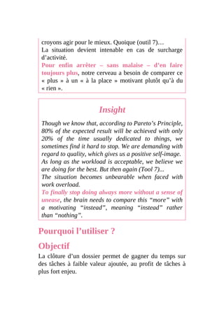 croyons agir pour le mieux. Quoique (outil 7)…
La situation devient intenable en cas de surcharge
d’activité.
Pour enfin arrêter – sans malaise – d’en faire
toujours plus, notre cerveau a besoin de comparer ce
« plus » à un « à la place » motivant plutôt qu’à du
« rien ».
Insight
Though we know that, according to Pareto’s Principle,
80% of the expected result will be achieved with only
20% of the time usually dedicated to things, we
sometimes find it hard to stop. We are demanding with
regard to quality, which gives us a positive self-image.
As long as the workload is acceptable, we believe we
are doing for the best. But then again (Tool 7)...
The situation becomes unbearable when faced with
work overload.
To finally stop doing always more without a sense of
unease, the brain needs to compare this “more” with
a motivating “instead”, meaning “instead” rather
than “nothing”.
Pourquoi l’utiliser ?
Objectif
La clôture d’un dossier permet de gagner du temps sur
des tâches à faible valeur ajoutée, au profit de tâches à
plus fort enjeu.
 