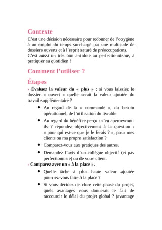 Contexte
C’est une décision nécessaire pour redonner de l’oxygène
à un emploi du temps surchargé par une multitude de
dossiers ouverts et à l’esprit saturé de préoccupations.
C’est aussi un très bon antidote au perfectionnisme, à
pratiquer au quotidien !
Comment l’utiliser ?
Étapes
› Évaluez la valeur du « plus » : si vous laissiez le
dossier « ouvert » quelle serait la valeur ajoutée du
travail supplémentaire ?
Au regard de la « commande », du besoin
opérationnel, de l’utilisation du livrable.
Au regard du bénéfice perçu : s’en apercevront-
ils ? répondez objectivement à la question :
« pour qui est-ce que je le ferais ? », pour mes
clients ou ma propre satisfaction ?
Comparez-vous aux pratiques des autres.
Demandez l’avis d’un collègue objectif (et pas
perfectionniste) ou de votre client.
› Comparez avec un « à la place ».
Quelle tâche à plus haute valeur ajoutée
pourriez-vous faire à la place ?
Si vous décidez de clore cette phase du projet,
quels avantages vous donnerait le fait de
raccourcir le délai du projet global ? (avantage
 
