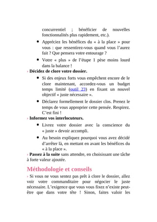 concurrentiel ; bénéficier de nouvelles
fonctionnalités plus rapidement, etc.).
Appréciez les bénéfices du « à la place » pour
vous : que ressentirez-vous quand vous l’aurez
fait ? Que pensera votre entourage ?
Votre « plus » de l’étape 1 pèse moins lourd
dans la balance !
› Décidez de clore votre dossier.
Si des enjeux forts vous empêchent encore de le
clore maintenant, accordez-vous un budget
temps limité (outil 23) en fixant un nouvel
objectif « juste nécessaire ».
Déclarez formellement le dossier clos. Prenez le
temps de vous approprier cette pensée. Respirez.
C’est fini !
› Informez vos interlocuteurs.
Livrez votre dossier avec la conscience du
« juste » devoir accompli.
Au besoin expliquez pourquoi vous avez décidé
d’arrêter là, en mettant en avant les bénéfices du
« à la place ».
› Passez à la suite sans attendre, en choisissant une tâche
à forte valeur ajoutée.
Méthodologie et conseils
› Si vous ne vous sentez pas prêt à clore le dossier, allez
voir votre commanditaire pour négocier le juste
nécessaire. L’exigence que vous vous fixez n’existe peut-
être que dans votre tête ! Sinon, faites valoir les
 