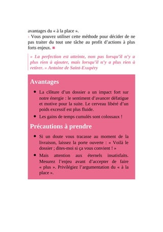 avantages du « à la place ».
› Vous pouvez utiliser cette méthode pour décider de ne
pas traiter du tout une tâche au profit d’actions à plus
forts enjeux. ■
« La perfection est atteinte, non pas lorsqu’il n’y a
plus rien à ajouter, mais lorsqu’il n’y a plus rien à
retirer. » Antoine de Saint-Exupéry
Avantages
La clôture d’un dossier a un impact fort sur
notre énergie : le sentiment d’avancer défatigue
et motive pour la suite. Le cerveau libéré d’un
poids excessif est plus fluide.
Les gains de temps cumulés sont colossaux !
Précautions à prendre
Si un doute vous tracasse au moment de la
livraison, laissez la porte ouverte : « Voilà le
dossier ; dites-moi si ça vous convient ! »
Mais attention aux éternels insatisfaits.
Mesurez l’enjeu avant d’accepter de faire
« plus ». Privilégiez l’argumentation du « à la
place ».
 