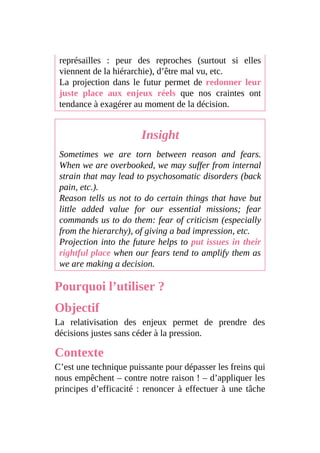 représailles : peur des reproches (surtout si elles
viennent de la hiérarchie), d’être mal vu, etc.
La projection dans le futur permet de redonner leur
juste place aux enjeux réels que nos craintes ont
tendance à exagérer au moment de la décision.
Insight
Sometimes we are torn between reason and fears.
When we are overbooked, we may suffer from internal
strain that may lead to psychosomatic disorders (back
pain, etc.).
Reason tells us not to do certain things that have but
little added value for our essential missions; fear
commands us to do them: fear of criticism (especially
from the hierarchy), of giving a bad impression, etc.
Projection into the future helps to put issues in their
rightful place when our fears tend to amplify them as
we are making a decision.
Pourquoi l’utiliser ?
Objectif
La relativisation des enjeux permet de prendre des
décisions justes sans céder à la pression.
Contexte
C’est une technique puissante pour dépasser les freins qui
nous empêchent – contre notre raison ! – d’appliquer les
principes d’efficacité : renoncer à effectuer à une tâche
 