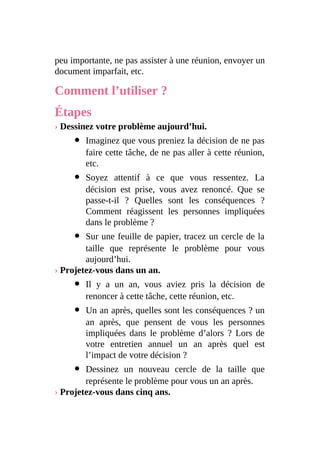 peu importante, ne pas assister à une réunion, envoyer un
document imparfait, etc.
Comment l’utiliser ?
Étapes
› Dessinez votre problème aujourd’hui.
Imaginez que vous preniez la décision de ne pas
faire cette tâche, de ne pas aller à cette réunion,
etc.
Soyez attentif à ce que vous ressentez. La
décision est prise, vous avez renoncé. Que se
passe-t-il ? Quelles sont les conséquences ?
Comment réagissent les personnes impliquées
dans le problème ?
Sur une feuille de papier, tracez un cercle de la
taille que représente le problème pour vous
aujourd’hui.
› Projetez-vous dans un an.
Il y a un an, vous aviez pris la décision de
renoncer à cette tâche, cette réunion, etc.
Un an après, quelles sont les conséquences ? un
an après, que pensent de vous les personnes
impliquées dans le problème d’alors ? Lors de
votre entretien annuel un an après quel est
l’impact de votre décision ?
Dessinez un nouveau cercle de la taille que
représente le problème pour vous un an après.
› Projetez-vous dans cinq ans.
 