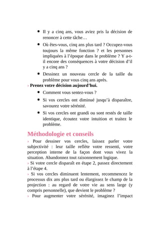Il y a cinq ans, vous aviez pris la décision de
renoncer à cette tâche…
Où êtes-vous, cinq ans plus tard ? Occupez-vous
toujours la même fonction ? et les personnes
impliquées à l’époque dans le problème ? Y a-t-
il encore des conséquences à votre décision d’il
y a cinq ans ?
Dessinez un nouveau cercle de la taille du
problème pour vous cinq ans après.
› Prenez votre décision aujourd’hui.
Comment vous sentez-vous ?
Si vos cercles ont diminué jusqu’à disparaître,
savourez votre sérénité.
Si vos cercles ont grandi ou sont restés de taille
identique, écoutez votre intuition et traitez le
problème.
Méthodologie et conseils
› Pour dessiner vos cercles, laissez parler votre
subjectivité : leur taille reflète votre ressenti, votre
perception interne de la façon dont vous vivez la
situation. Abandonnez tout raisonnement logique.
› Si votre cercle disparaît en étape 2, passez directement
à l’étape 4.
› Si vos cercles diminuent lentement, recommencez le
processus dix ans plus tard ou élargissez le champ de la
projection : au regard de votre vie au sens large (y
compris personnelle), que devient le problème ?
› Pour augmenter votre sérénité, imaginez l’impact
 