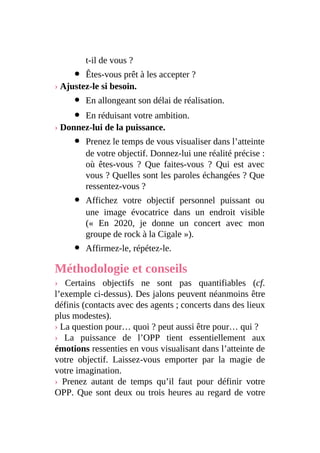 t-il de vous ?
Êtes-vous prêt à les accepter ?
› Ajustez-le si besoin.
En allongeant son délai de réalisation.
En réduisant votre ambition.
› Donnez-lui de la puissance.
Prenez le temps de vous visualiser dans l’atteinte
de votre objectif. Donnez-lui une réalité précise :
où êtes-vous ? Que faites-vous ? Qui est avec
vous ? Quelles sont les paroles échangées ? Que
ressentez-vous ?
Affichez votre objectif personnel puissant ou
une image évocatrice dans un endroit visible
(« En 2020, je donne un concert avec mon
groupe de rock à la Cigale »).
Affirmez-le, répétez-le.
Méthodologie et conseils
› Certains objectifs ne sont pas quantifiables (cf.
l’exemple ci-dessus). Des jalons peuvent néanmoins être
définis (contacts avec des agents ; concerts dans des lieux
plus modestes).
› La question pour… quoi ? peut aussi être pour… qui ?
› La puissance de l’OPP tient essentiellement aux
émotions ressenties en vous visualisant dans l’atteinte de
votre objectif. Laissez-vous emporter par la magie de
votre imagination.
› Prenez autant de temps qu’il faut pour définir votre
OPP. Que sont deux ou trois heures au regard de votre
 