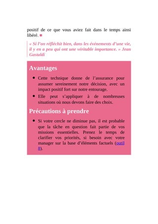 positif de ce que vous aviez fait dans le temps ainsi
libéré. ■
« Si l’on réfléchit bien, dans les événements d’une vie,
il y en a peu qui ont une véritable importance. » Jean
Gastaldi
Avantages
Cette technique donne de l’assurance pour
assumer sereinement notre décision, avec un
impact positif fort sur notre entourage.
Elle peut s’appliquer à de nombreuses
situations où nous devons faire des choix.
Précautions à prendre
Si votre cercle ne diminue pas, il est probable
que la tâche en question fait partie de vos
missions essentielles. Prenez le temps de
clarifier vos priorités, si besoin avec votre
manager sur la base d’éléments factuels (outil
8).
 
