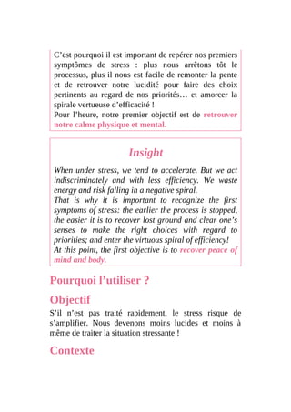 C’est pourquoi il est important de repérer nos premiers
symptômes de stress : plus nous arrêtons tôt le
processus, plus il nous est facile de remonter la pente
et de retrouver notre lucidité pour faire des choix
pertinents au regard de nos priorités… et amorcer la
spirale vertueuse d’efficacité !
Pour l’heure, notre premier objectif est de retrouver
notre calme physique et mental.
Insight
When under stress, we tend to accelerate. But we act
indiscriminately and with less efficiency. We waste
energy and risk falling in a negative spiral.
That is why it is important to recognize the first
symptoms of stress: the earlier the process is stopped,
the easier it is to recover lost ground and clear one’s
senses to make the right choices with regard to
priorities; and enter the virtuous spiral of efficiency!
At this point, the first objective is to recover peace of
mind and body.
Pourquoi l’utiliser ?
Objectif
S’il n’est pas traité rapidement, le stress risque de
s’amplifier. Nous devenons moins lucides et moins à
même de traiter la situation stressante !
Contexte
 