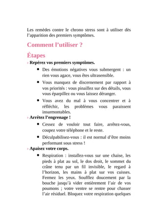 Les remèdes contre le chrono stress sont à utiliser dès
l’apparition des premiers symptômes.
Comment l’utiliser ?
Étapes
› Repérez vos premiers symptômes.
Des émotions négatives vous submergent : un
rien vous agace, vous êtes ultrasensible.
Vous manquez de discernement par rapport à
vos priorités : vous pinaillez sur des détails, vous
vous éparpillez ou vous laissez déranger.
Vous avez du mal à vous concentrer et à
réfléchir, les problèmes vous paraissent
insurmontables.
› Arrêtez l’engrenage !
Cessez de vouloir tout faire, arrêtez-vous,
coupez votre téléphone et le reste.
Déculpabilisez-vous : il est normal d’être moins
performant sous stress !
› Apaisez votre corps.
Respiration : installez-vous sur une chaise, les
pieds à plat au sol, le dos droit, le sommet du
crâne tenu par un fil invisible, le regard à
l’horizon, les mains à plat sur vos cuisses.
Fermez les yeux. Soufflez doucement par la
bouche jusqu’à vider entièrement l’air de vos
poumons ; votre ventre se rentre pour chasser
l’air résiduel. Bloquez votre respiration quelques
 