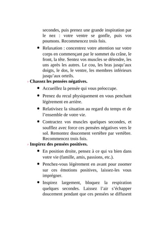 secondes, puis prenez une grande inspiration par
le nez : votre ventre se gonfle, puis vos
poumons. Recommencez trois fois.
Relaxation : concentrez votre attention sur votre
corps en commençant par le sommet du crâne, le
front, la tête. Sentez vos muscles se détendre, les
uns après les autres. Le cou, les bras jusqu’aux
doigts, le dos, le ventre, les membres inférieurs
jusqu’aux orteils.
› Chassez les pensées négatives.
Accueillez la pensée qui vous préoccupe.
Prenez du recul physiquement en vous penchant
légèrement en arrière.
Relativisez la situation au regard du temps et de
l’ensemble de votre vie.
Contractez vos muscles quelques secondes, et
soufflez avec force ces pensées négatives vers le
sol. Remontez doucement vertèbre par vertèbre.
Recommencez trois fois.
› Inspirez des pensées positives.
En position droite, pensez à ce qui va bien dans
votre vie (famille, amis, passions, etc.).
Penchez-vous légèrement en avant pour zoomer
sur ces émotions positives, laissez-les vous
imprégner.
Inspirez largement, bloquez la respiration
quelques secondes. Laissez l’air s’échapper
doucement pendant que ces pensées se diffusent
 