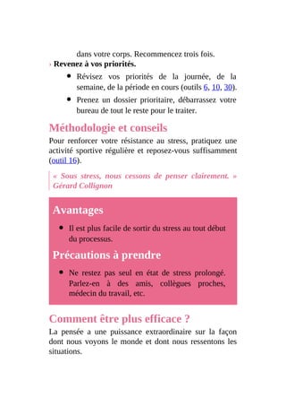 dans votre corps. Recommencez trois fois.
› Revenez à vos priorités.
Révisez vos priorités de la journée, de la
semaine, de la période en cours (outils 6, 10, 30).
Prenez un dossier prioritaire, débarrassez votre
bureau de tout le reste pour le traiter.
Méthodologie et conseils
Pour renforcer votre résistance au stress, pratiquez une
activité sportive régulière et reposez-vous suffisamment
(outil 16).
« Sous stress, nous cessons de penser clairement. »
Gérard Collignon
Avantages
Il est plus facile de sortir du stress au tout début
du processus.
Précautions à prendre
Ne restez pas seul en état de stress prolongé.
Parlez-en à des amis, collègues proches,
médecin du travail, etc.
Comment être plus efficace ?
La pensée a une puissance extraordinaire sur la façon
dont nous voyons le monde et dont nous ressentons les
situations.
 