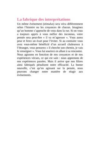 La fabrique des interprétations
Un même événement (stimulus) sera vécu différemment
selon l’histoire ou les croyances de chacun. Imaginez
qu’un homme s’approche de vous dans la rue. Si on vous
a toujours appris à vous méfier des inconnus, votre
pensée sera peut-être « il va m’agresser ». Vous aurez
peur et ferez un écart pour l’éviter. Si au contraire vous
avez vous-même bénéficié d’un accueil chaleureux à
l’étranger, vous penserez « il cherche son chemin, je vais
le renseigner ». Vous lui sourirez en allant à sa rencontre.
Nous agissons en fonction de nos croyances et de nos
expériences vécues, ce qui est sain : nous apprenons de
nos expériences passées. Mais il arrive que nos filtres
ainsi fabriqués pénalisent notre efficacité. La bonne
nouvelle, c’est qu’en agissant sur la pensée, nous
pouvons changer notre manière de réagir aux
événements.
 