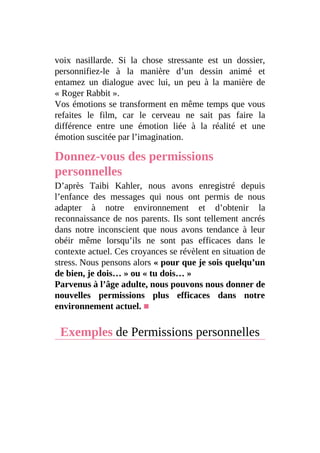 voix nasillarde. Si la chose stressante est un dossier,
personnifiez-le à la manière d’un dessin animé et
entamez un dialogue avec lui, un peu à la manière de
« Roger Rabbit ».
Vos émotions se transforment en même temps que vous
refaites le film, car le cerveau ne sait pas faire la
différence entre une émotion liée à la réalité et une
émotion suscitée par l’imagination.
Donnez-vous des permissions
personnelles
D’après Taibi Kahler, nous avons enregistré depuis
l’enfance des messages qui nous ont permis de nous
adapter à notre environnement et d’obtenir la
reconnaissance de nos parents. Ils sont tellement ancrés
dans notre inconscient que nous avons tendance à leur
obéir même lorsqu’ils ne sont pas efficaces dans le
contexte actuel. Ces croyances se révèlent en situation de
stress. Nous pensons alors « pour que je sois quelqu’un
de bien, je dois… » ou « tu dois… »
Parvenus à l’âge adulte, nous pouvons nous donner de
nouvelles permissions plus efficaces dans notre
environnement actuel. ■
Exemples de Permissions personnelles
 