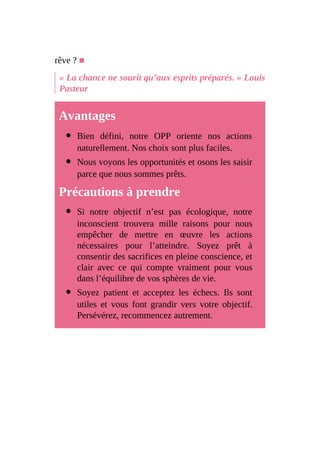 rêve ? ■
« La chance ne sourit qu’aux esprits préparés. » Louis
Pasteur
Avantages
Bien défini, notre OPP oriente nos actions
naturellement. Nos choix sont plus faciles.
Nous voyons les opportunités et osons les saisir
parce que nous sommes prêts.
Précautions à prendre
Si notre objectif n’est pas écologique, notre
inconscient trouvera mille raisons pour nous
empêcher de mettre en œuvre les actions
nécessaires pour l’atteindre. Soyez prêt à
consentir des sacrifices en pleine conscience, et
clair avec ce qui compte vraiment pour vous
dans l’équilibre de vos sphères de vie.
Soyez patient et acceptez les échecs. Ils sont
utiles et vous font grandir vers votre objectif.
Persévérez, recommencez autrement.
 