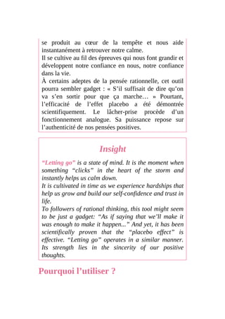 se produit au cœur de la tempête et nous aide
instantanément à retrouver notre calme.
Il se cultive au fil des épreuves qui nous font grandir et
développent notre confiance en nous, notre confiance
dans la vie.
À certains adeptes de la pensée rationnelle, cet outil
pourra sembler gadget : « S’il suffisait de dire qu’on
va s’en sortir pour que ça marche… » Pourtant,
l’efficacité de l’effet placebo a été démontrée
scientifiquement. Le lâcher-prise procède d’un
fonctionnement analogue. Sa puissance repose sur
l’authenticité de nos pensées positives.
Insight
“Letting go” is a state of mind. It is the moment when
something “clicks” in the heart of the storm and
instantly helps us calm down.
It is cultivated in time as we experience hardships that
help us grow and build our self-confidence and trust in
life.
To followers of rational thinking, this tool might seem
to be just a gadget: “As if saying that we’ll make it
was enough to make it happen...” And yet, it has been
scientifically proven that the “placebo effect” is
effective. “Letting go” operates in a similar manner.
Its strength lies in the sincerity of our positive
thoughts.
Pourquoi l’utiliser ?
 