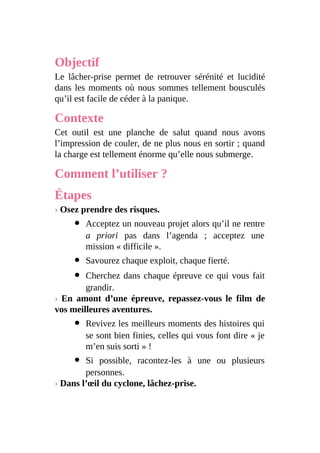 Objectif
Le lâcher-prise permet de retrouver sérénité et lucidité
dans les moments où nous sommes tellement bousculés
qu’il est facile de céder à la panique.
Contexte
Cet outil est une planche de salut quand nous avons
l’impression de couler, de ne plus nous en sortir ; quand
la charge est tellement énorme qu’elle nous submerge.
Comment l’utiliser ?
Étapes
› Osez prendre des risques.
Acceptez un nouveau projet alors qu’il ne rentre
a priori pas dans l’agenda ; acceptez une
mission « difficile ».
Savourez chaque exploit, chaque fierté.
Cherchez dans chaque épreuve ce qui vous fait
grandir.
› En amont d’une épreuve, repassez-vous le film de
vos meilleures aventures.
Revivez les meilleurs moments des histoires qui
se sont bien finies, celles qui vous font dire « je
m’en suis sorti » !
Si possible, racontez-les à une ou plusieurs
personnes.
› Dans l’œil du cyclone, lâchez-prise.
 
