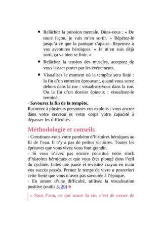 Relâchez la pression mentale. Dites-vous : « De
toute façon, je vais m’en sortir. » Répétez-le
jusqu’à ce que la panique s’apaise. Repensez à
vos aventures héroïques. « Je m’en suis déjà
sorti, ça va bien se finir. »
Relâchez la tension des muscles, acceptez de
vous laisser porter par les événements.
Visualisez le moment où la tempête sera finie :
la fin d’un entretien éprouvant, quand vous serez
dehors dans la rue : visualisez-vous dans la rue.
Ou la fin d’un dossier épineux : visualisez-le
terminé.
› Savourez la fin de la tempête.
Racontez à plusieurs personnes vos exploits : vous ancrez
dans votre cerveau et votre corps votre capacité à
dépasser les difficultés.
Méthodologie et conseils
› Constituez-vous votre panthéon d’histoires héroïques au
fil de l’eau. Il n’y a pas de petites victoires. Toutes les
épreuves que vous vivez vous font grandir.
› Si vous n’avez pas encore constitué votre stock
d’histoires héroïques et que vous êtes plongé dans l’œil
du cyclone, faites une pause et revisitez crayon en main
vos succès passés. Prenez le temps de vivre a posteriori
cette fierté que vous n’avez pas savourée à l’époque.
› En amont d’une difficulté, utilisez la visualisation
positive (outils 3, 20) ■
« Sous l’eau, ce qui sauve la vie, c’est de cesser de
 