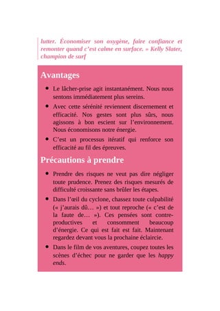 lutter. Économiser son oxygène, faire confiance et
remonter quand c’est calme en surface. » Kelly Slater,
champion de surf
Avantages
Le lâcher-prise agit instantanément. Nous nous
sentons immédiatement plus sereins.
Avec cette sérénité reviennent discernement et
efficacité. Nos gestes sont plus sûrs, nous
agissons à bon escient sur l’environnement.
Nous économisons notre énergie.
C’est un processus itératif qui renforce son
efficacité au fil des épreuves.
Précautions à prendre
Prendre des risques ne veut pas dire négliger
toute prudence. Prenez des risques mesurés de
difficulté croissante sans brûler les étapes.
Dans l’œil du cyclone, chassez toute culpabilité
(« j’aurais dû… ») et tout reproche (« c’est de
la faute de… »). Ces pensées sont contre-
productives et consomment beaucoup
d’énergie. Ce qui est fait est fait. Maintenant
regardez devant vous la prochaine éclaircie.
Dans le film de vos aventures, coupez toutes les
scènes d’échec pour ne garder que les happy
ends.
 