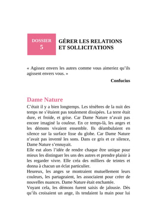 DOSSIER
5
GÉRER LES RELATIONS
ET SOLLICITATIONS
« Agissez envers les autres comme vous aimeriez qu’ils
agissent envers vous. »
Confucius
Dame Nature
C’était il y a bien longtemps. Les ténèbres de la nuit des
temps ne s’étaient pas totalement dissipées. La terre était
dure, et froide, et grise. Car Dame Nature n’avait pas
encore imaginé la couleur. En ce temps-là, les anges et
les démons vivaient ensemble. Ils déambulaient en
silence sur la surface lisse du globe. Car Dame Nature
n’avait pas inventé les sons. Dans ce gris et ce silence,
Dame Nature s’ennuyait.
Elle eut alors l’idée de rendre chaque être unique pour
mieux les distinguer les uns des autres et prendre plaisir à
les regarder vivre. Elle créa des milliers de teintes et
donna à chacun un éclat particulier.
Heureux, les anges se montraient mutuellement leurs
couleurs, les partageaient, les associaient pour créer de
nouvelles nuances. Dame Nature était enchantée.
Voyant cela, les démons furent saisis de jalousie. Dès
qu’ils croisaient un ange, ils tendaient la main pour lui
 