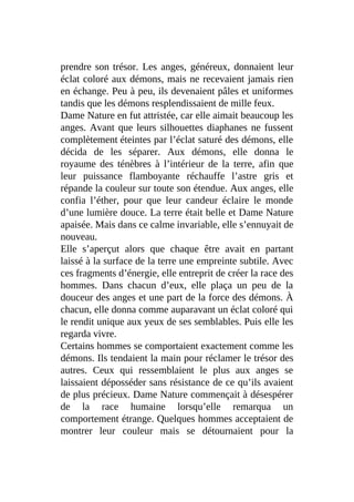 prendre son trésor. Les anges, généreux, donnaient leur
éclat coloré aux démons, mais ne recevaient jamais rien
en échange. Peu à peu, ils devenaient pâles et uniformes
tandis que les démons resplendissaient de mille feux.
Dame Nature en fut attristée, car elle aimait beaucoup les
anges. Avant que leurs silhouettes diaphanes ne fussent
complètement éteintes par l’éclat saturé des démons, elle
décida de les séparer. Aux démons, elle donna le
royaume des ténèbres à l’intérieur de la terre, afin que
leur puissance flamboyante réchauffe l’astre gris et
répande la couleur sur toute son étendue. Aux anges, elle
confia l’éther, pour que leur candeur éclaire le monde
d’une lumière douce. La terre était belle et Dame Nature
apaisée. Mais dans ce calme invariable, elle s’ennuyait de
nouveau.
Elle s’aperçut alors que chaque être avait en partant
laissé à la surface de la terre une empreinte subtile. Avec
ces fragments d’énergie, elle entreprit de créer la race des
hommes. Dans chacun d’eux, elle plaça un peu de la
douceur des anges et une part de la force des démons. À
chacun, elle donna comme auparavant un éclat coloré qui
le rendit unique aux yeux de ses semblables. Puis elle les
regarda vivre.
Certains hommes se comportaient exactement comme les
démons. Ils tendaient la main pour réclamer le trésor des
autres. Ceux qui ressemblaient le plus aux anges se
laissaient déposséder sans résistance de ce qu’ils avaient
de plus précieux. Dame Nature commençait à désespérer
de la race humaine lorsqu’elle remarqua un
comportement étrange. Quelques hommes acceptaient de
montrer leur couleur mais se détournaient pour la
 