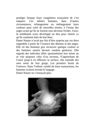 protéger lorsque leurs congénères essayaient de s’en
emparer. Ces mêmes hommes, dans d’autres
circonstances, échangeaient ou mélangeaient leurs
couleurs pour créer de nouvelles teintes, à l’instar des
anges avant qu’ils ne fussent tous devenus livides. Ceux-
là semblaient avoir développé un don pour choisir ce
qu’ils voulaient faire de leur bien.
Dame Nature n’avait pas fini d’être surprise par ces êtres
engendrés à partir de l’essence des démons et des anges.
Elle vit des hommes gris recouvrer quelque couleur et
des hommes saturés devenir soudain généreux. Elle
regarda des individus offrir spontanément leur trésor ou
se voir proposer celui d’un inconnu. S’approchant de
l’astre jusqu’à en effleurer la surface, elle entendit des
sons sortir de leur gorge. Les premiers bruits de
l’univers. Dans l’infinie variété de leurs transactions, les
hommes avaient inventé le langage.
Dame Nature ne s’ennuyait plus.
 