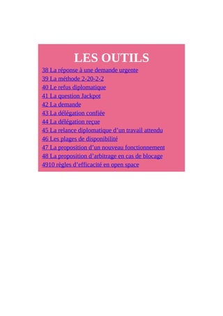 LES OUTILS
38 La réponse à une demande urgente
39 La méthode 2-20-2-2
40 Le refus diplomatique
41 La question Jackpot
42 La demande
43 La délégation confiée
44 La délégation reçue
45 La relance diplomatique d’un travail attendu
46 Les plages de disponibilité
47 La proposition d’un nouveau fonctionnement
48 La proposition d’arbitrage en cas de blocage
4910 règles d’efficacité en open space
 