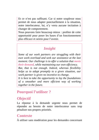 Et ce n’est pas suffisant. Car si notre souplesse nous
permet de nous adapter ponctuellement à la situation,
notre interlocuteur, lui, n’y verra aucune incitation à
changer de comportement.
Nous pouvons faire beaucoup mieux : profiter de cette
opportunité pour poser les bases d’un fonctionnement
plus efficace et serein pour l’avenir.
Insight
Some of our work partners are struggling with their
own work overload and seek our assistance at the last
moment. Our challenge is to offer a solution that meets
their demand, while maintaining our own efficiency.
But, that is not enough. Indeed, whereas flexibility
helps us to adapt promptly to a given situation, our
work partner is given no incentive to change.
It is best to take the opportunity to lay the foundations
of a smoother and more efficient way of working
together in the future.
Pourquoi l’utiliser ?
Objectif
La réponse à la demande urgente nous permet de
répondre au besoin de notre interlocuteur sans trop
pénaliser nos propres priorités.
Contexte
À utiliser sans modération pour les demandes concernant
 