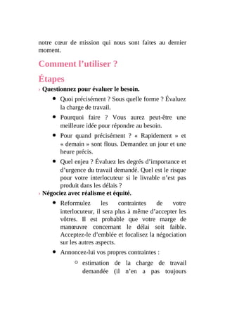 notre cœur de mission qui nous sont faites au dernier
moment.
Comment l’utiliser ?
Étapes
› Questionnez pour évaluer le besoin.
Quoi précisément ? Sous quelle forme ? Évaluez
la charge de travail.
Pourquoi faire ? Vous aurez peut-être une
meilleure idée pour répondre au besoin.
Pour quand précisément ? « Rapidement » et
« demain » sont flous. Demandez un jour et une
heure précis.
Quel enjeu ? Évaluez les degrés d’importance et
d’urgence du travail demandé. Quel est le risque
pour votre interlocuteur si le livrable n’est pas
produit dans les délais ?
› Négociez avec réalisme et équité.
Reformulez les contraintes de votre
interlocuteur, il sera plus à même d’accepter les
vôtres. Il est probable que votre marge de
manœuvre concernant le délai soit faible.
Acceptez-le d’emblée et focalisez la négociation
sur les autres aspects.
Annoncez-lui vos propres contraintes :
estimation de la charge de travail
demandée (il n’en a pas toujours
 