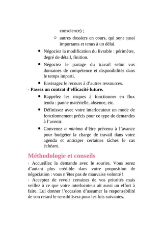 conscience) ;
autres dossiers en cours, qui sont aussi
importants et tenus à un délai.
Négociez la modification du livrable : périmètre,
degré de détail, finition.
Négociez le partage du travail selon vos
domaines de compétence et disponibilités dans
le temps imparti.
Envisagez le recours à d’autres ressources.
› Passez un contrat d’efficacité future.
Rappelez les risques à fonctionner en flux
tendu : panne matérielle, absence, etc.
Définissez avec votre interlocuteur un mode de
fonctionnement précis pour ce type de demandes
à l’avenir.
Convenez a minima d’être prévenu à l’avance
pour budgéter la charge de travail dans votre
agenda et anticiper certaines tâches le cas
échéant.
Méthodologie et conseils
› Accueillez la demande avec le sourire. Vous serez
d’autant plus crédible dans votre proposition de
négociation : vous n’êtes pas de mauvaise volonté !
› Acceptez de revoir certaines de vos priorités mais
veillez à ce que votre interlocuteur ait aussi un effort à
faire. Lui donner l’occasion d’assumer la responsabilité
de son retard le sensibilisera pour les fois suivantes.
 