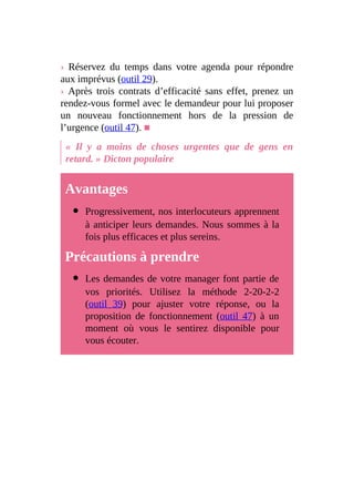 › Réservez du temps dans votre agenda pour répondre
aux imprévus (outil 29).
› Après trois contrats d’efficacité sans effet, prenez un
rendez-vous formel avec le demandeur pour lui proposer
un nouveau fonctionnement hors de la pression de
l’urgence (outil 47). ■
« Il y a moins de choses urgentes que de gens en
retard. » Dicton populaire
Avantages
Progressivement, nos interlocuteurs apprennent
à anticiper leurs demandes. Nous sommes à la
fois plus efficaces et plus sereins.
Précautions à prendre
Les demandes de votre manager font partie de
vos priorités. Utilisez la méthode 2-20-2-2
(outil 39) pour ajuster votre réponse, ou la
proposition de fonctionnement (outil 47) à un
moment où vous le sentirez disponible pour
vous écouter.
 