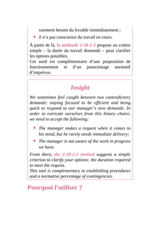 rarement besoin du livrable immédiatement ;
il n’a pas conscience du travail en cours.
À partir de là, la méthode 2-20-2-2 propose un critère
simple – la durée du travail demandé – pour clarifier
les options possibles.
Cet outil est complémentaire d’une proposition de
fonctionnement et d’un pourcentage normatif
d’imprévus.
Insight
We sometimes feel caught between two contradictory
demands: staying focused to be efficient and being
quick to respond to our manager’s new demands. In
order to extricate ourselves from this binary choice,
we need to accept the following:
The manager makes a request when it comes to
his mind, but he rarely needs immediate delivery;
The manager is not aware of the work in progress
we have.
From there, the 2-20-2-2 method suggests a simple
criterion to clarify your options: the duration required
to meet the request.
This tool is complementary to establishing procedures
and a normative percentage of contingencies.
Pourquoi l’utiliser ?
 