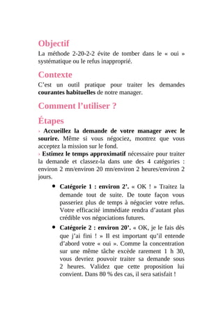 Objectif
La méthode 2-20-2-2 évite de tomber dans le « oui »
systématique ou le refus inapproprié.
Contexte
C’est un outil pratique pour traiter les demandes
courantes habituelles de notre manager.
Comment l’utiliser ?
Étapes
› Accueillez la demande de votre manager avec le
sourire. Même si vous négociez, montrez que vous
acceptez la mission sur le fond.
› Estimez le temps approximatif nécessaire pour traiter
la demande et classez-la dans une des 4 catégories :
environ 2 mn/environ 20 mn/environ 2 heures/environ 2
jours.
Catégorie 1 : environ 2’. « OK ! » Traitez la
demande tout de suite. De toute façon vous
passeriez plus de temps à négocier votre refus.
Votre efficacité immédiate rendra d’autant plus
crédible vos négociations futures.
Catégorie 2 : environ 20’. « OK, je le fais dès
que j’ai fini ! » Il est important qu’il entende
d’abord votre « oui ». Comme la concentration
sur une même tâche excède rarement 1 h 30,
vous devriez pouvoir traiter sa demande sous
2 heures. Validez que cette proposition lui
convient. Dans 80 % des cas, il sera satisfait !
 