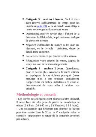 Catégorie 3 : environ 2 heures. Sauf si vous
avez réservé suffisamment de temps pour les
imprévus (outil 29), cette demande vous oblige à
revoir votre organisation à court terme :
Questionnez pour en savoir plus : l’enjeu de la
demande, le délai précis, le périmètre ou le degré
de précision attendu.
Négociez le délai dans la journée ou les jours qui
viennent, ou le livrable : périmètre, degré de
détail, mise en forme.
Laissez-le choisir ce qui lui convient le mieux.
Réorganisez votre emploi du temps, gagnez du
temps sur une tâche moins importante.
Catégorie 4 : environ 2 jours. Questionnez
pour en savoir plus. Annoncez la durée estimée
en expliquant le cas échéant pourquoi (votre
manager n’en a pas toujours conscience).
Rappelez-lui les tâches importantes en cours et
demandez-lui de vous aider à arbitrer vos
priorités.
Méthodologie et conseils
› Les durées des catégories sont données à titre indicatif.
Il serait bien sûr plus juste de parler de fourchettes de
temps (2 à 5 mn ; 20 à 40 mn ; 2 à 3 heures ; 2 à 3 jours).
› Une sollicitation qui nécessite une journée de travail
peut être traitée dans la 3e ou la 4e catégorie selon le
contexte : importance et nature de la demande, priorités
par ailleurs.
 