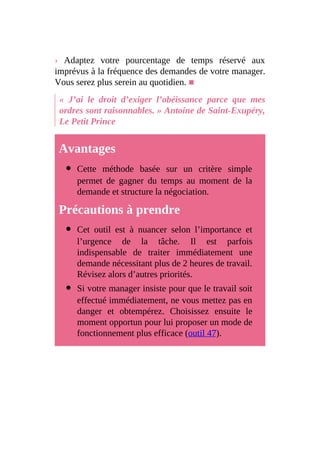 › Adaptez votre pourcentage de temps réservé aux
imprévus à la fréquence des demandes de votre manager.
Vous serez plus serein au quotidien. ■
« J’ai le droit d’exiger l’obéissance parce que mes
ordres sont raisonnables. » Antoine de Saint-Exupéry,
Le Petit Prince
Avantages
Cette méthode basée sur un critère simple
permet de gagner du temps au moment de la
demande et structure la négociation.
Précautions à prendre
Cet outil est à nuancer selon l’importance et
l’urgence de la tâche. Il est parfois
indispensable de traiter immédiatement une
demande nécessitant plus de 2 heures de travail.
Révisez alors d’autres priorités.
Si votre manager insiste pour que le travail soit
effectué immédiatement, ne vous mettez pas en
danger et obtempérez. Choisissez ensuite le
moment opportun pour lui proposer un mode de
fonctionnement plus efficace (outil 47).
 