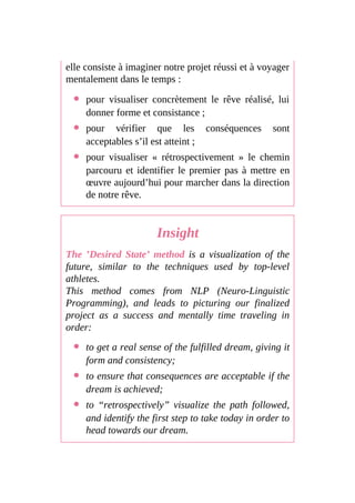 elle consiste à imaginer notre projet réussi et à voyager
mentalement dans le temps :
pour visualiser concrètement le rêve réalisé, lui
donner forme et consistance ;
pour vérifier que les conséquences sont
acceptables s’il est atteint ;
pour visualiser « rétrospectivement » le chemin
parcouru et identifier le premier pas à mettre en
œuvre aujourd’hui pour marcher dans la direction
de notre rêve.
Insight
The ’Desired State’ method is a visualization of the
future, similar to the techniques used by top-level
athletes.
This method comes from NLP (Neuro-Linguistic
Programming), and leads to picturing our finalized
project as a success and mentally time traveling in
order:
to get a real sense of the fulfilled dream, giving it
form and consistency;
to ensure that consequences are acceptable if the
dream is achieved;
to “retrospectively” visualize the path followed,
and identify the first step to take today in order to
head towards our dream.
 