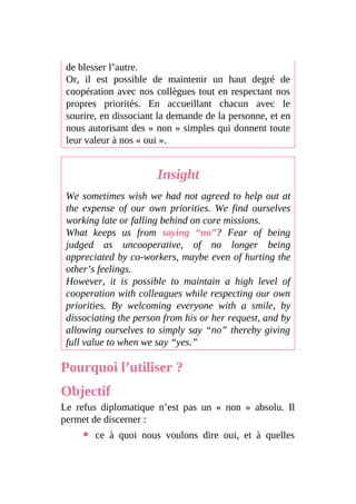 de blesser l’autre.
Or, il est possible de maintenir un haut degré de
coopération avec nos collègues tout en respectant nos
propres priorités. En accueillant chacun avec le
sourire, en dissociant la demande de la personne, et en
nous autorisant des « non » simples qui donnent toute
leur valeur à nos « oui ».
Insight
We sometimes wish we had not agreed to help out at
the expense of our own priorities. We find ourselves
working late or falling behind on core missions.
What keeps us from saying “no”? Fear of being
judged as uncooperative, of no longer being
appreciated by co-workers, maybe even of hurting the
other’s feelings.
However, it is possible to maintain a high level of
cooperation with colleagues while respecting our own
priorities. By welcoming everyone with a smile, by
dissociating the person from his or her request, and by
allowing ourselves to simply say “no” thereby giving
full value to when we say “yes.”
Pourquoi l’utiliser ?
Objectif
Le refus diplomatique n’est pas un « non » absolu. Il
permet de discerner :
ce à quoi nous voulons dire oui, et à quelles
 