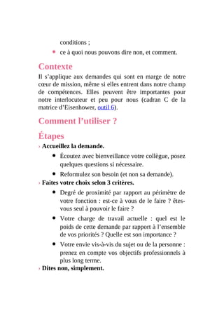 conditions ;
ce à quoi nous pouvons dire non, et comment.
Contexte
Il s’applique aux demandes qui sont en marge de notre
cœur de mission, même si elles entrent dans notre champ
de compétences. Elles peuvent être importantes pour
notre interlocuteur et peu pour nous (cadran C de la
matrice d’Eisenhower, outil 6).
Comment l’utiliser ?
Étapes
› Accueillez la demande.
Écoutez avec bienveillance votre collègue, posez
quelques questions si nécessaire.
Reformulez son besoin (et non sa demande).
› Faites votre choix selon 3 critères.
Degré de proximité par rapport au périmètre de
votre fonction : est-ce à vous de le faire ? êtes-
vous seul à pouvoir le faire ?
Votre charge de travail actuelle : quel est le
poids de cette demande par rapport à l’ensemble
de vos priorités ? Quelle est son importance ?
Votre envie vis-à-vis du sujet ou de la personne :
prenez en compte vos objectifs professionnels à
plus long terme.
› Dites non, simplement.
 