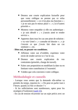 Donnez une courte explication factuelle pour
que votre collègue ne prenne pas ce refus
personnellement : « ce n’est plus ma fonction » ;
« je ne suis pas le mieux placé » ; « j’ai d’autres
priorités ».
Montrez votre empathie si elle est authentique :
« je suis désolé » ; « j’aurais aimé te rendre
service ».
Apportez dans tous les cas une piste de solution :
« va voir Untel » ; « consulte tel dossier » ; « je
t’envoie ce que j’avais fait dans un cas
similaire » ; etc.
› Dites oui, en posant vos conditions.
Affirmez votre oui d’emblée, exprimez votre
envie de rendre service si c’est le cas.
Donnez une courte explication de vos
contraintes (priorités, charge de travail).
Faites une proposition en modifiant la date ou en
limitant votre contribution à l’essentiel.
Validez que cela convient à votre collègue.
Méthodologie et conseils
› Lorsque vous sentez que la demande elle-même va
prendre du temps, reportez-la : « On peut en parler tout à
l’heure, quand j’ai fini ce dossier ? »
› Si les sollicitations sont nombreuses, optez pour les
stratégies d’isolement (outil 15).
› En cas de tension récurrente sur un sujet précis avec un
 