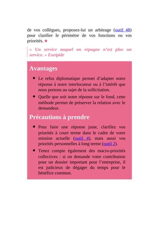 de vos collègues, proposez-lui un arbitrage (outil 48)
pour clarifier le périmètre de vos fonctions ou vos
priorités. ■
« Un service auquel on répugne n’est plus un
service. » Euripide
Avantages
Le refus diplomatique permet d’adapter notre
réponse à notre interlocuteur ou à l’intérêt que
nous portons au sujet de la sollicitation.
Quelle que soit notre réponse sur le fond, cette
méthode permet de préserver la relation avec le
demandeur.
Précautions à prendre
Pour faire une réponse juste, clarifiez vos
priorités à court terme dans le cadre de votre
mission actuelle (outil 4), mais aussi vos
priorités personnelles à long terme (outil 2).
Tenez compte également des macro-priorités
collectives : si on demande votre contribution
pour un dossier important pour l’entreprise, il
est judicieux de dégager du temps pour le
bénéfice commun.
 