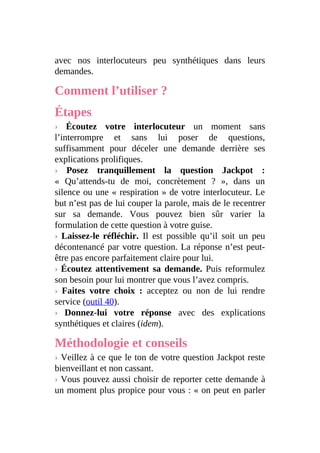 avec nos interlocuteurs peu synthétiques dans leurs
demandes.
Comment l’utiliser ?
Étapes
› Écoutez votre interlocuteur un moment sans
l’interrompre et sans lui poser de questions,
suffisamment pour déceler une demande derrière ses
explications prolifiques.
› Posez tranquillement la question Jackpot :
« Qu’attends-tu de moi, concrètement ? », dans un
silence ou une « respiration » de votre interlocuteur. Le
but n’est pas de lui couper la parole, mais de le recentrer
sur sa demande. Vous pouvez bien sûr varier la
formulation de cette question à votre guise.
› Laissez-le réfléchir. Il est possible qu’il soit un peu
décontenancé par votre question. La réponse n’est peut-
être pas encore parfaitement claire pour lui.
› Écoutez attentivement sa demande. Puis reformulez
son besoin pour lui montrer que vous l’avez compris.
› Faites votre choix : acceptez ou non de lui rendre
service (outil 40).
› Donnez-lui votre réponse avec des explications
synthétiques et claires (idem).
Méthodologie et conseils
› Veillez à ce que le ton de votre question Jackpot reste
bienveillant et non cassant.
› Vous pouvez aussi choisir de reporter cette demande à
un moment plus propice pour vous : « on peut en parler
 