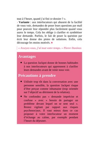 tout à l’heure, quand j’ai fini ce dossier ? ».
› Variante : aux interlocuteurs qui abusent de la facilité
de vous voir, demandez de poser leurs questions par mail
pour pouvoir leur répondre plus facilement quand vous
aurez le temps. Cela les oblige à clarifier et synthétiser
leur demande. Parfois, le fait de poser la question par
écrit leur donne des pistes de solutions. Enfin, cela
décourage les moins motivés. ■
« Asseyez-vous, j’ai tout votre temps. » Pierre Daninos
Avantages
La question Jackpot donne de bonnes habitudes
à nos interlocuteurs qui apprennent à clarifier
leurs demandes avant de venir nous voir.
Précautions à prendre
Utilisée trop tôt dans la conversation avec une
personne sensible, la question Jackpot risque
d’être perçue comme inhumaine (trop orientée
sur l’objectif au détriment de la relation).
Ne confondez pas « demande imprécise et
confuse » avec « besoin de partager un
problème devant lequel on se sent seul ».
Restez vigilant par rapport aux risques
psychosociaux. Il vaut mieux dans ce cas
proposer à votre interlocuteur un moment
d’échange au calme, par exemple pendant
l’heure du déjeuner.
 