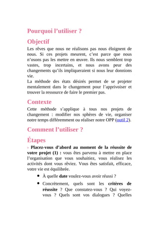 Pourquoi l’utiliser ?
Objectif
Les rêves que nous ne réalisons pas nous éloignent de
nous. Si ces projets meurent, c’est parce que nous
n’osons pas les mettre en œuvre. Ils nous semblent trop
vastes, trop incertains, et nous avons peur des
changements qu’ils impliqueraient si nous leur donnions
vie.
La méthode des états désirés permet de se projeter
mentalement dans le changement pour l’apprivoiser et
trouver la ressource de faire le premier pas.
Contexte
Cette méthode s’applique à tous nos projets de
changement : modifier nos sphères de vie, organiser
notre temps différemment ou réaliser notre OPP (outil 2).
Comment l’utiliser ?
Étapes
› Placez-vous d’abord au moment de la réussite de
votre projet (1) : vous êtes parvenu à mettre en place
l’organisation que vous souhaitiez, vous réalisez les
activités dont vous rêviez. Vous êtes satisfait, efficace,
votre vie est équilibrée.
À quelle date voulez-vous avoir réussi ?
Concrètement, quels sont les critères de
réussite ? Que constatez-vous ? Qui voyez-
vous ? Quels sont vos dialogues ? Quelles
 