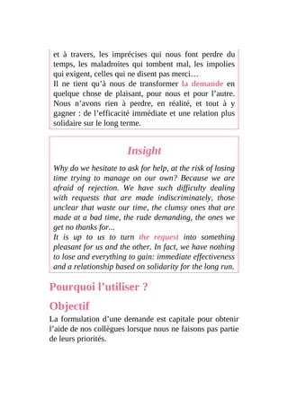 et à travers, les imprécises qui nous font perdre du
temps, les maladroites qui tombent mal, les impolies
qui exigent, celles qui ne disent pas merci…
Il ne tient qu’à nous de transformer la demande en
quelque chose de plaisant, pour nous et pour l’autre.
Nous n’avons rien à perdre, en réalité, et tout à y
gagner : de l’efficacité immédiate et une relation plus
solidaire sur le long terme.
Insight
Why do we hesitate to ask for help, at the risk of losing
time trying to manage on our own? Because we are
afraid of rejection. We have such difficulty dealing
with requests that are made indiscriminately, those
unclear that waste our time, the clumsy ones that are
made at a bad time, the rude demanding, the ones we
get no thanks for...
It is up to us to turn the request into something
pleasant for us and the other. In fact, we have nothing
to lose and everything to gain: immediate effectiveness
and a relationship based on solidarity for the long run.
Pourquoi l’utiliser ?
Objectif
La formulation d’une demande est capitale pour obtenir
l’aide de nos collègues lorsque nous ne faisons pas partie
de leurs priorités.
 