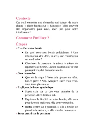 Contexte
Cet outil concerne nos demandes qui sortent de notre
chaîne « client-fournisseur » habituelle. Elles peuvent
être importantes pour nous, mais pas pour notre
interlocuteur !
Comment l’utiliser ?
Étapes
› Clarifiez votre besoin
De quoi avez-vous besoin précisément ? Une
information, des idées, un avis, une contribution
sur un dossier ?
Choisissez la personne la mieux à même de
répondre à ce besoin. Sachez avant d’aller la voir
pourquoi vous lui demandez à elle.
› Osez demander
Quel est le risque ? Vous voir opposer un refus.
Est-ce grave ? Non. Acceptez l’idée d’un refus,
vous serez plus serein.
› Expliquez de façon synthétique
Soyez clair sur ce que vous attendez de la
personne. Allez droit au but.
Expliquez la finalité de votre besoin, elle aura
peut-être une meilleure idée pour y répondre.
Restez centré sur l’essentiel, si elle a besoin de
plus d’informations, si elle vous les demandera.
› Soyez centré sur la personne
 