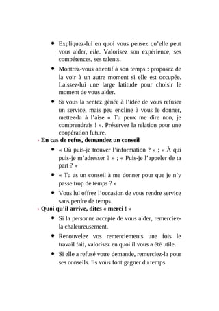 Expliquez-lui en quoi vous pensez qu’elle peut
vous aider, elle. Valorisez son expérience, ses
compétences, ses talents.
Montrez-vous attentif à son temps : proposez de
la voir à un autre moment si elle est occupée.
Laissez-lui une large latitude pour choisir le
moment de vous aider.
Si vous la sentez gênée à l’idée de vous refuser
un service, mais peu encline à vous le donner,
mettez-la à l’aise « Tu peux me dire non, je
comprendrais ! ». Préservez la relation pour une
coopération future.
› En cas de refus, demandez un conseil
« Où puis-je trouver l’information ? » ; « À qui
puis-je m’adresser ? » ; « Puis-je l’appeler de ta
part ? »
« Tu as un conseil à me donner pour que je n’y
passe trop de temps ? »
Vous lui offrez l’occasion de vous rendre service
sans perdre de temps.
› Quoi qu’il arrive, dites « merci ! »
Si la personne accepte de vous aider, remerciez-
la chaleureusement.
Renouvelez vos remerciements une fois le
travail fait, valorisez en quoi il vous a été utile.
Si elle a refusé votre demande, remerciez-la pour
ses conseils. Ils vous font gagner du temps.
 
